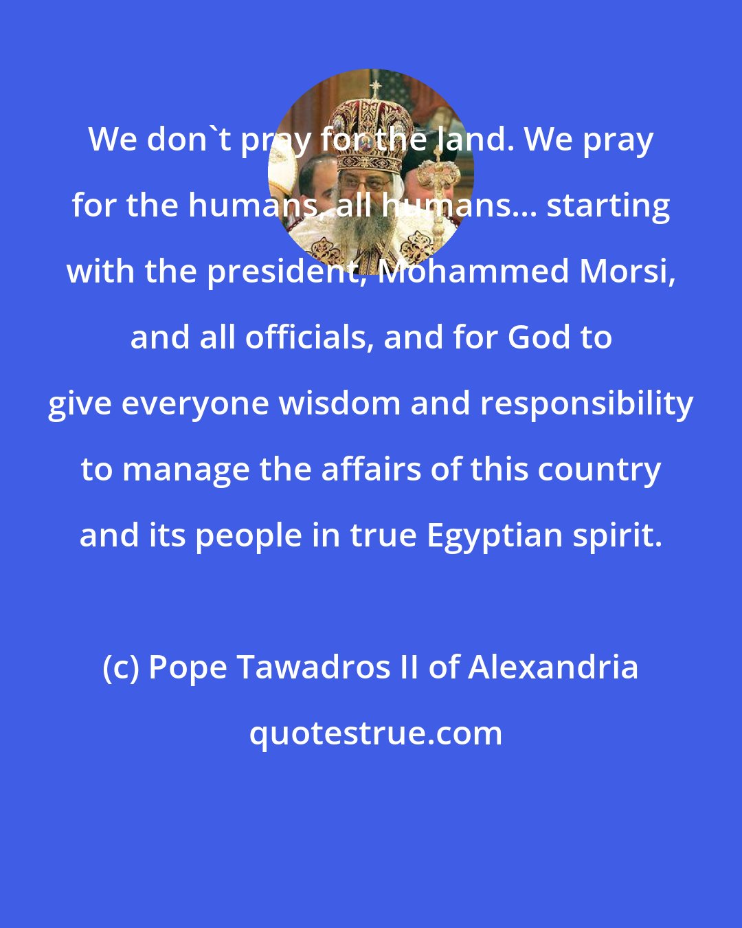 Pope Tawadros II of Alexandria: We don't pray for the land. We pray for the humans, all humans... starting with the president, Mohammed Morsi, and all officials, and for God to give everyone wisdom and responsibility to manage the affairs of this country and its people in true Egyptian spirit.