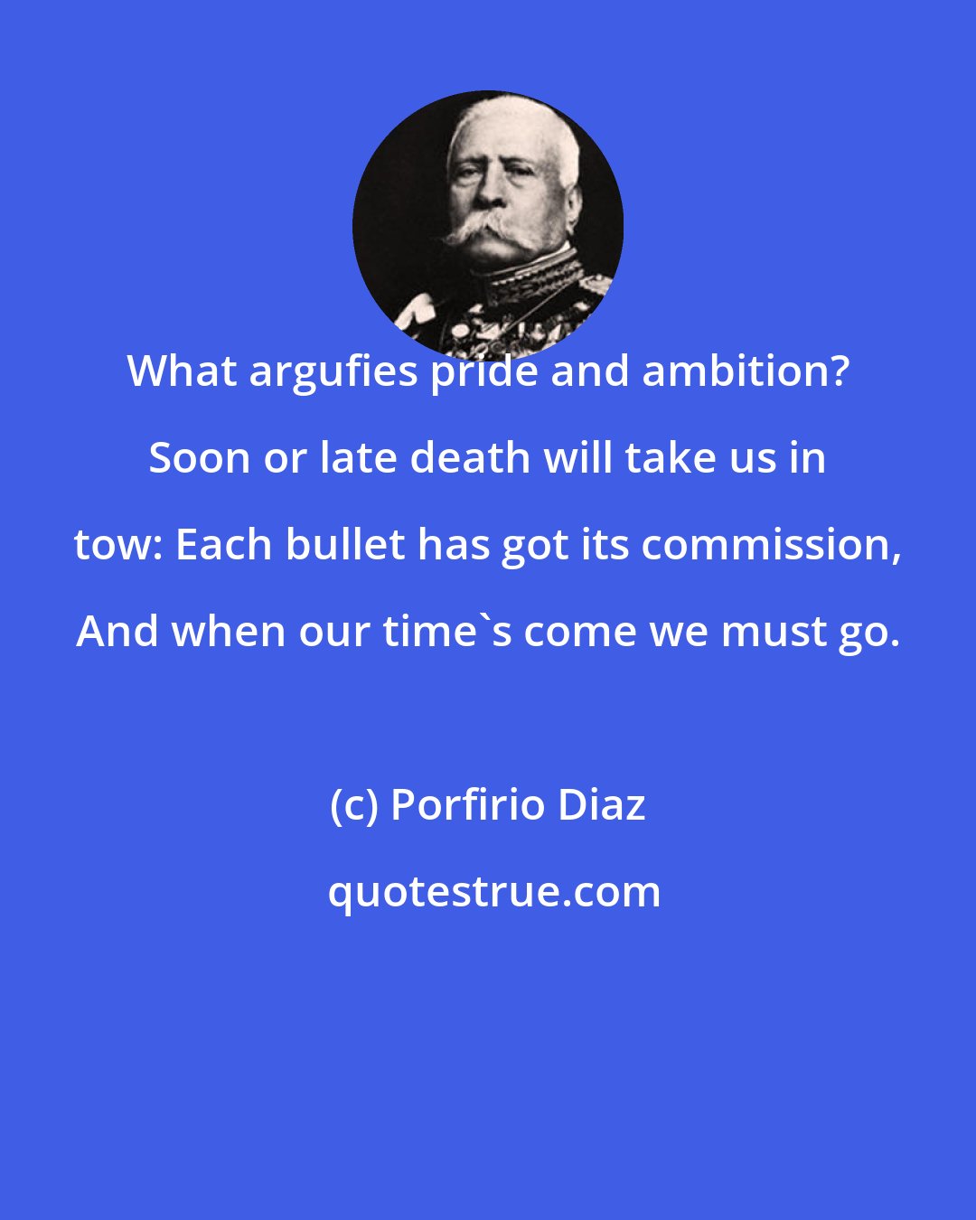 Porfirio Diaz: What argufies pride and ambition? Soon or late death will take us in tow: Each bullet has got its commission, And when our time's come we must go.