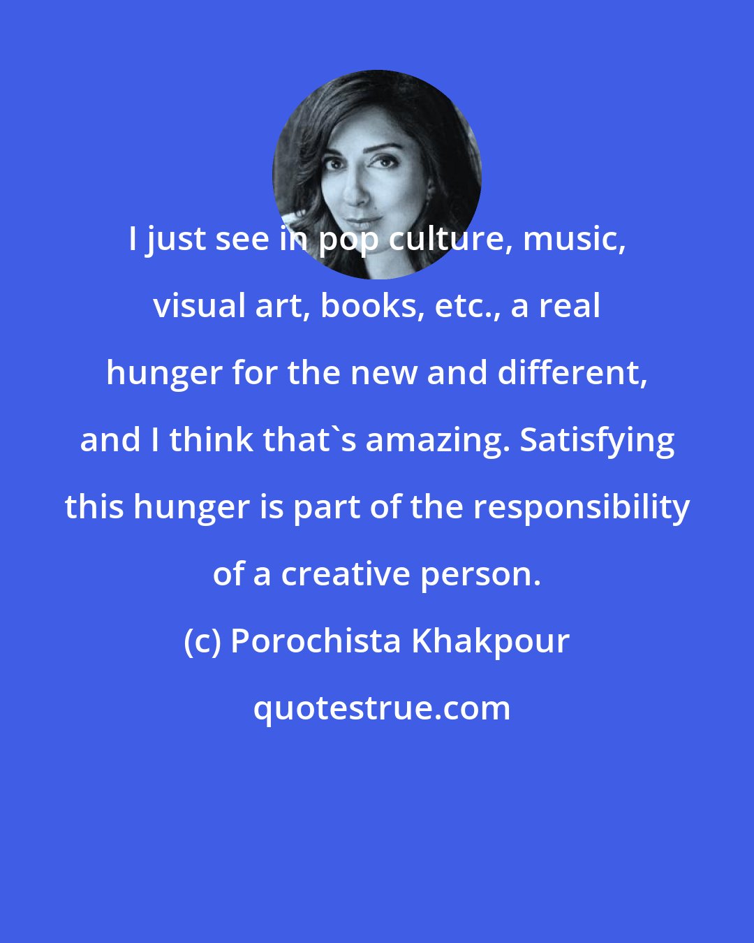Porochista Khakpour: I just see in pop culture, music, visual art, books, etc., a real hunger for the new and different, and I think that's amazing. Satisfying this hunger is part of the responsibility of a creative person.