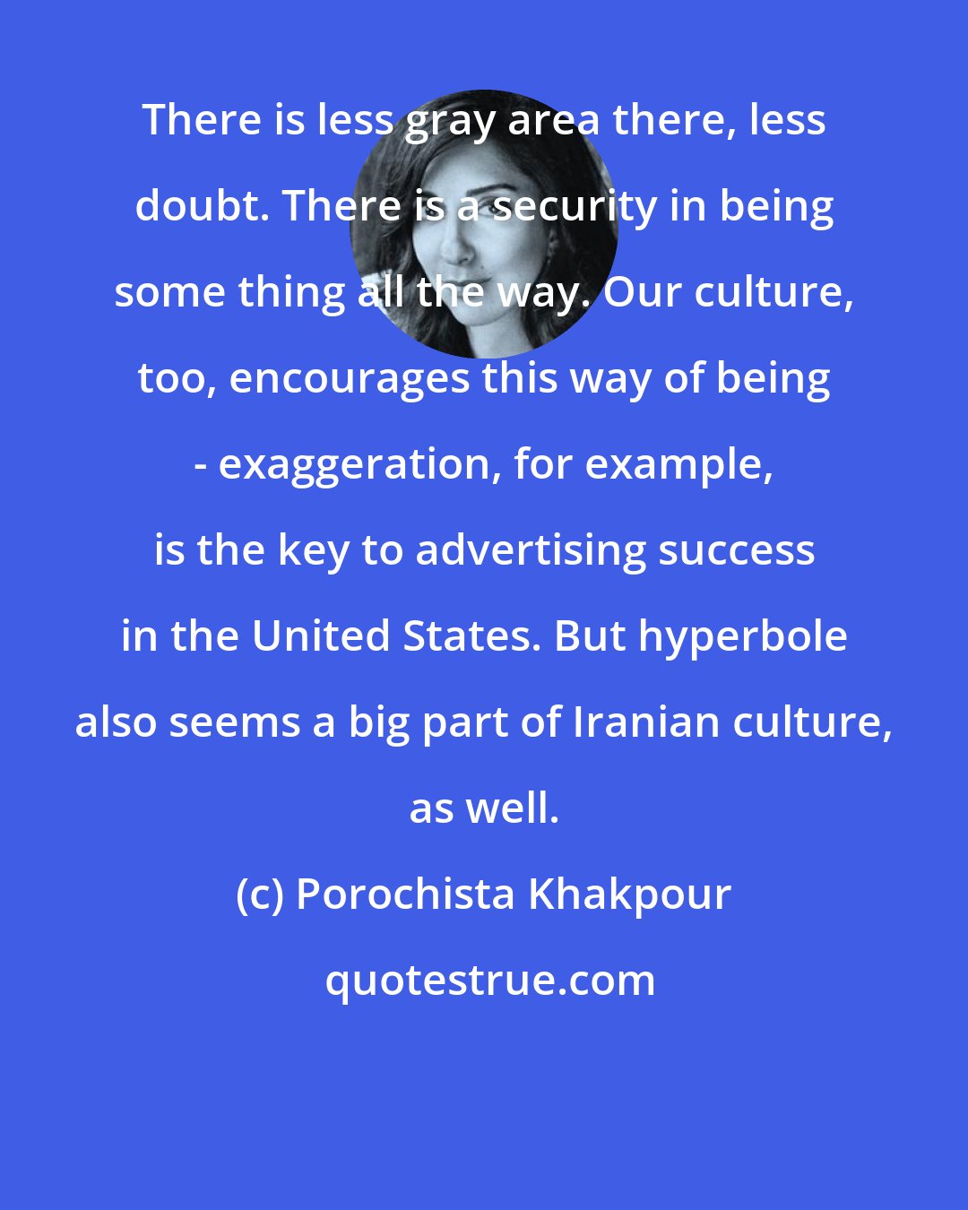 Porochista Khakpour: There is less gray area there, less doubt. There is a security in being some thing all the way. Our culture, too, encourages this way of being - exaggeration, for example, is the key to advertising success in the United States. But hyperbole also seems a big part of Iranian culture, as well.