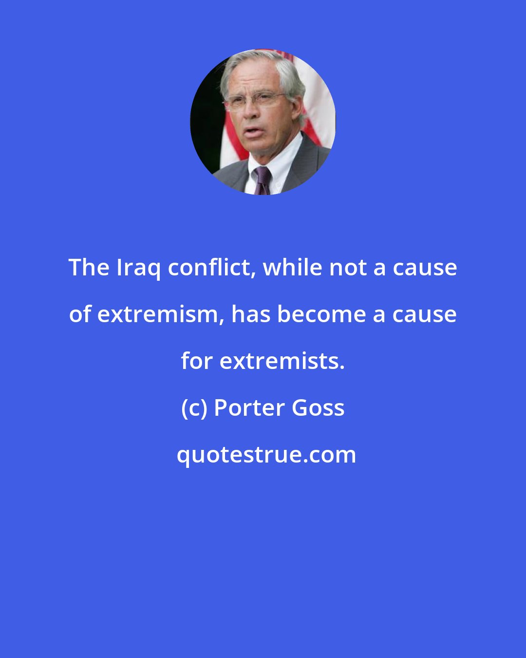 Porter Goss: The Iraq conflict, while not a cause of extremism, has become a cause for extremists.