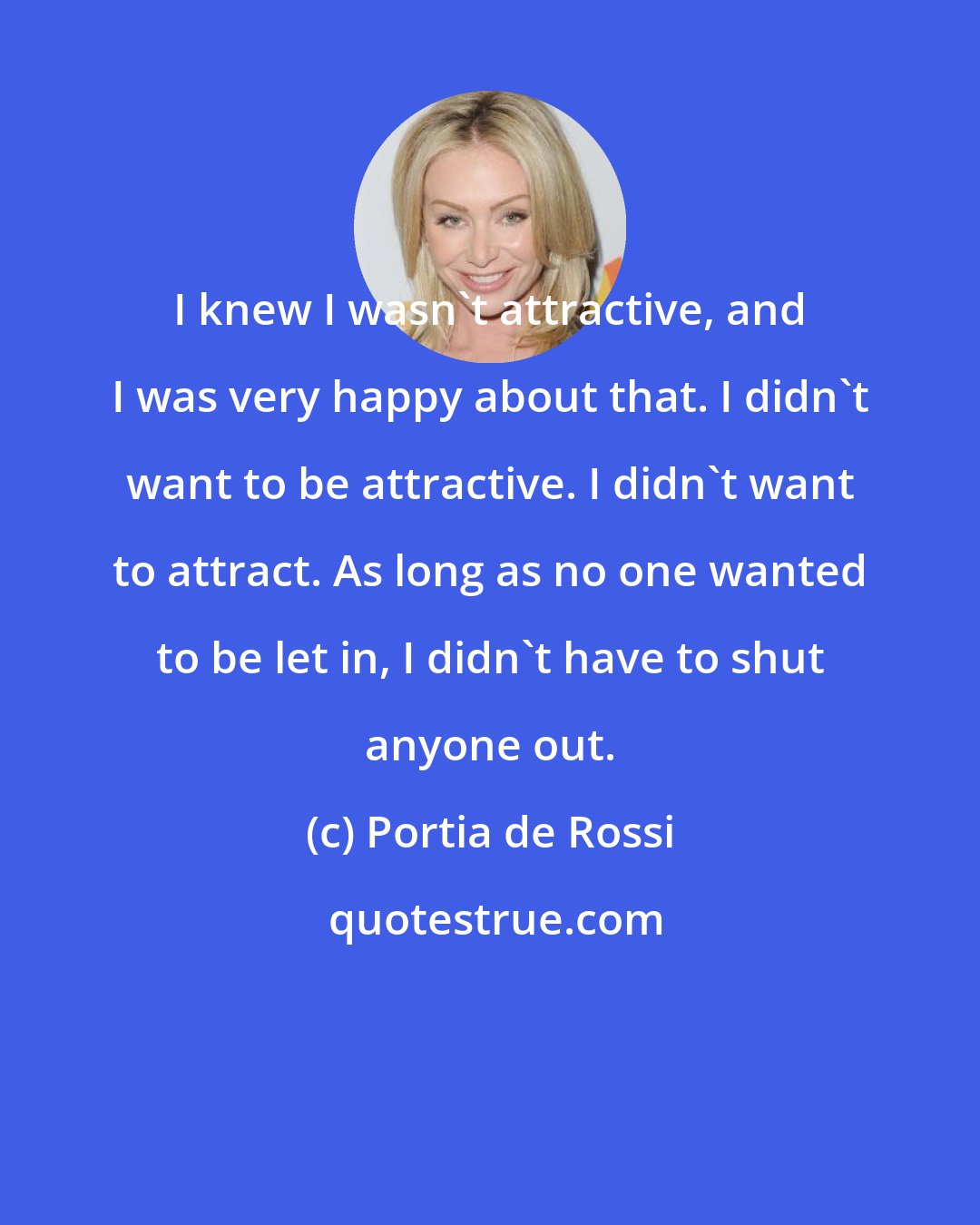 Portia de Rossi: I knew I wasn't attractive, and I was very happy about that. I didn't want to be attractive. I didn't want to attract. As long as no one wanted to be let in, I didn't have to shut anyone out.