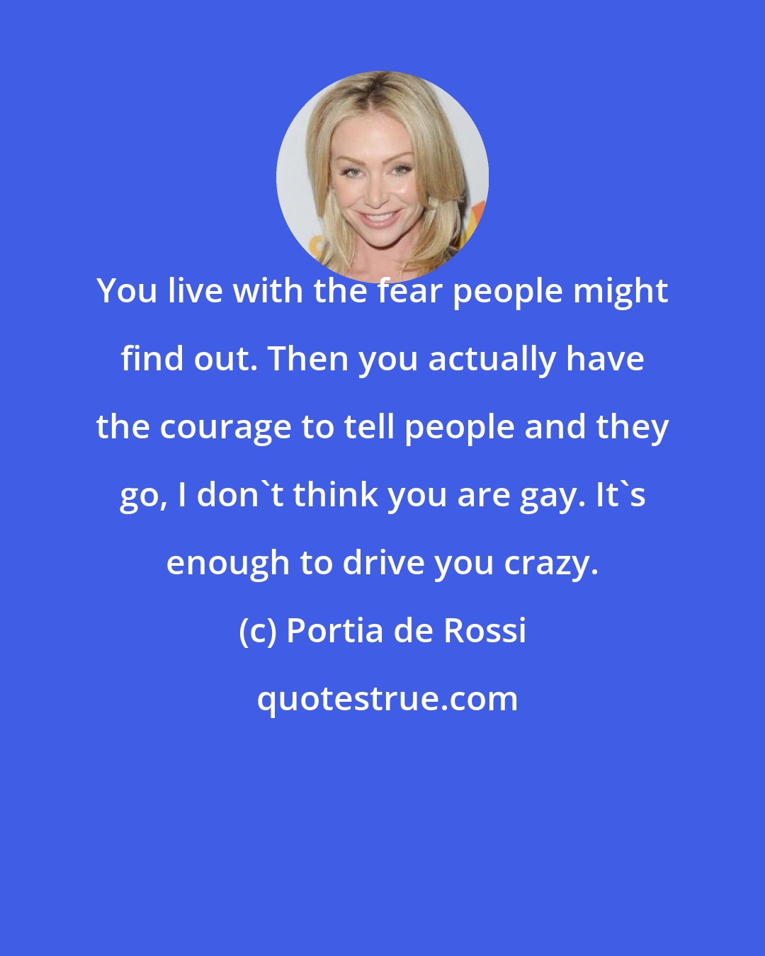 Portia de Rossi: You live with the fear people might find out. Then you actually have the courage to tell people and they go, I don't think you are gay. It's enough to drive you crazy.