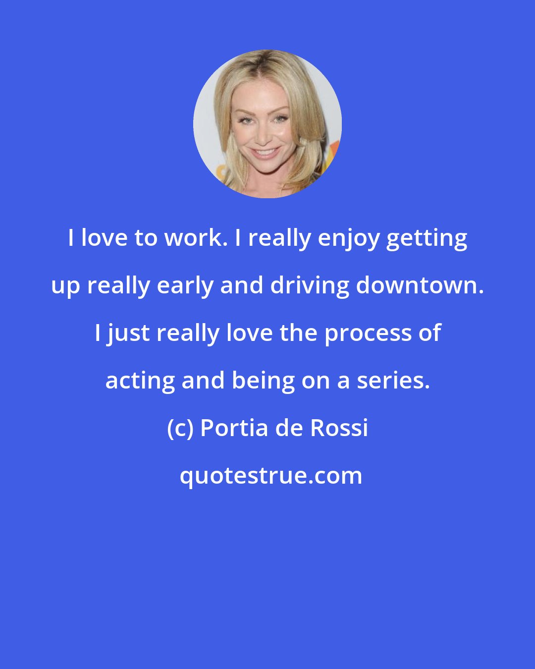 Portia de Rossi: I love to work. I really enjoy getting up really early and driving downtown. I just really love the process of acting and being on a series.