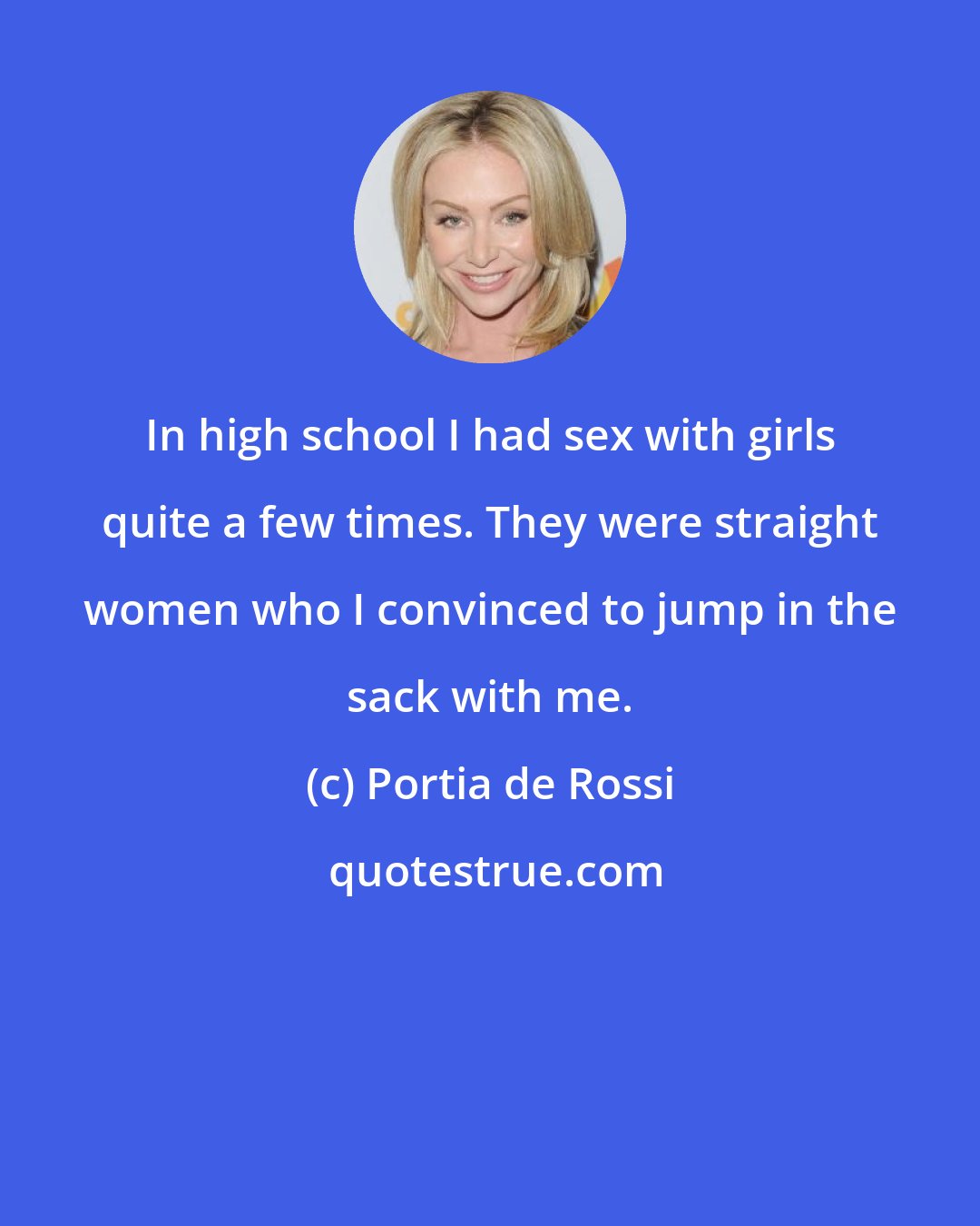 Portia de Rossi: In high school I had sex with girls quite a few times. They were straight women who I convinced to jump in the sack with me.