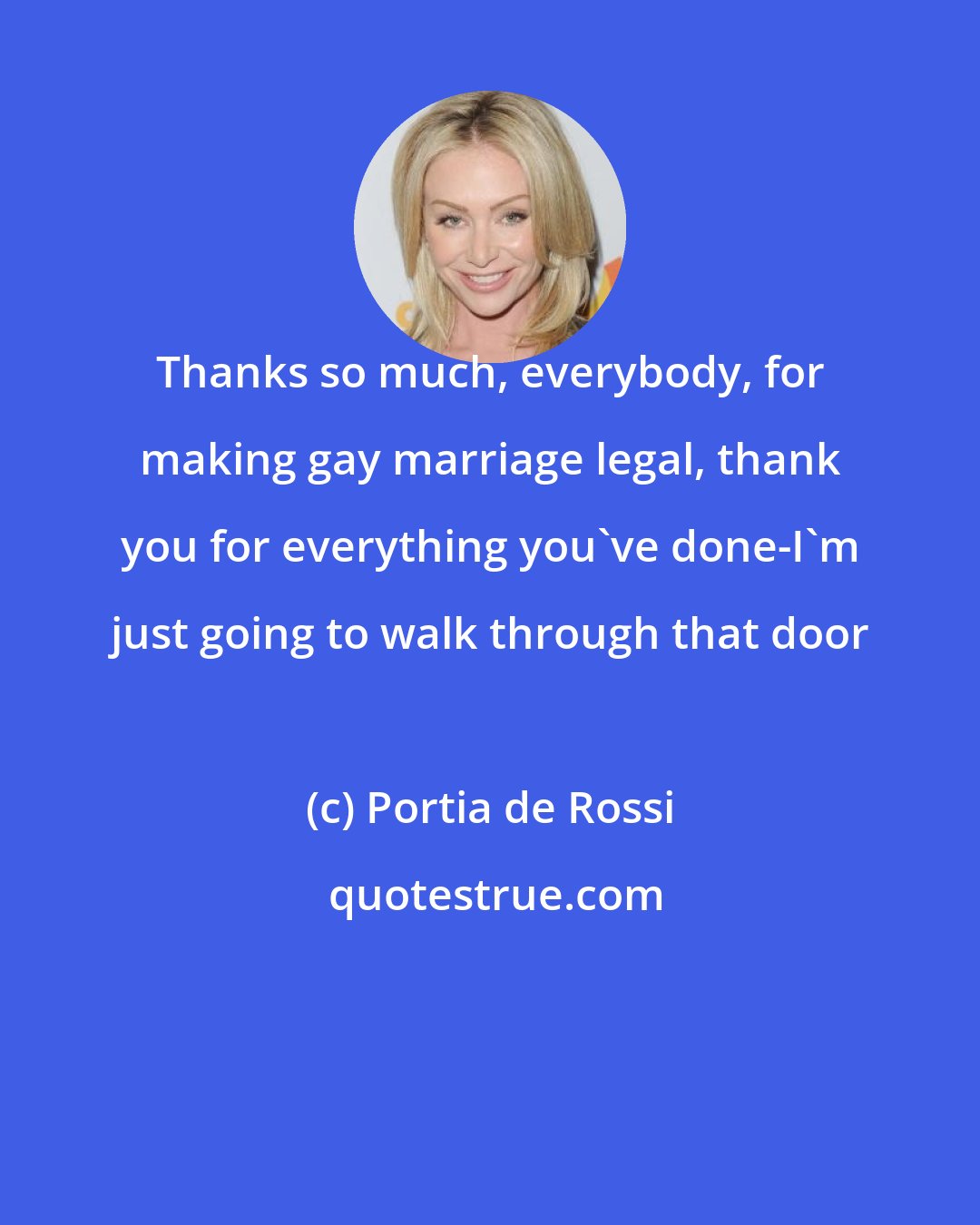 Portia de Rossi: Thanks so much, everybody, for making gay marriage legal, thank you for everything you've done-I'm just going to walk through that door