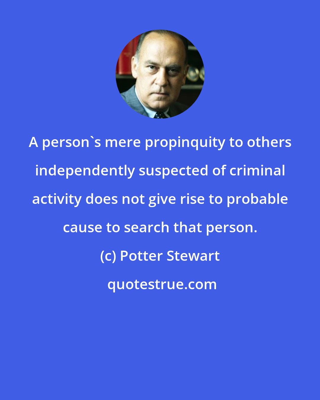 Potter Stewart: A person's mere propinquity to others independently suspected of criminal activity does not give rise to probable cause to search that person.