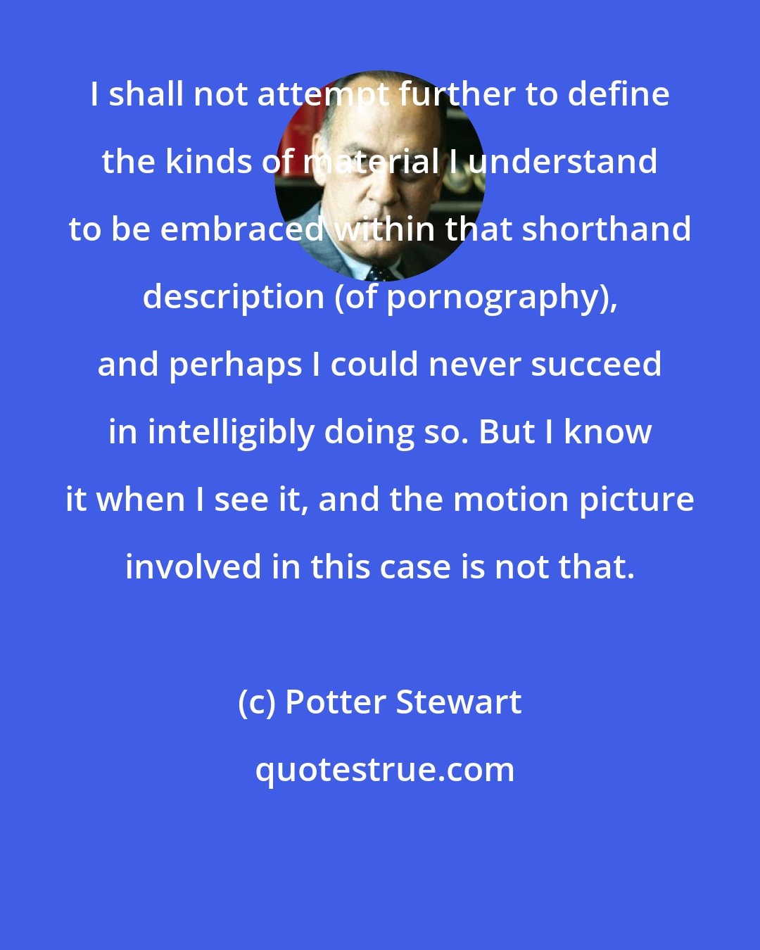 Potter Stewart: I shall not attempt further to define the kinds of material I understand to be embraced within that shorthand description (of pornography), and perhaps I could never succeed in intelligibly doing so. But I know it when I see it, and the motion picture involved in this case is not that.