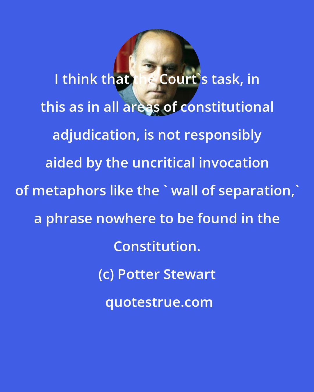 Potter Stewart: I think that the Court's task, in this as in all areas of constitutional adjudication, is not responsibly aided by the uncritical invocation of metaphors like the ' wall of separation,' a phrase nowhere to be found in the Constitution.