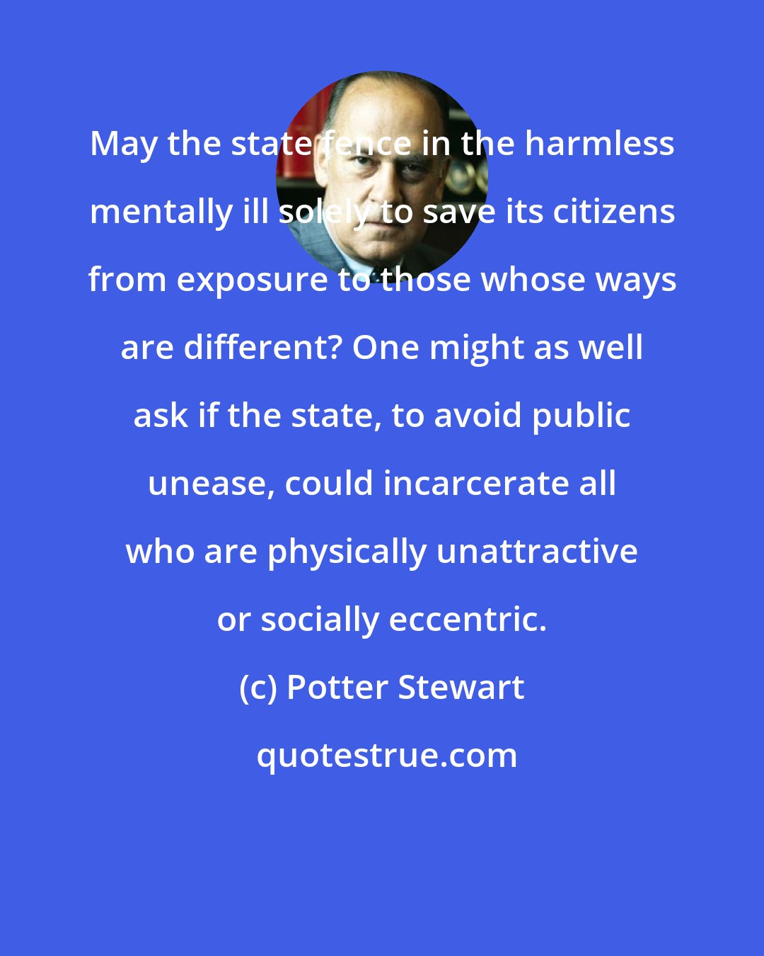 Potter Stewart: May the state fence in the harmless mentally ill solely to save its citizens from exposure to those whose ways are different? One might as well ask if the state, to avoid public unease, could incarcerate all who are physically unattractive or socially eccentric.