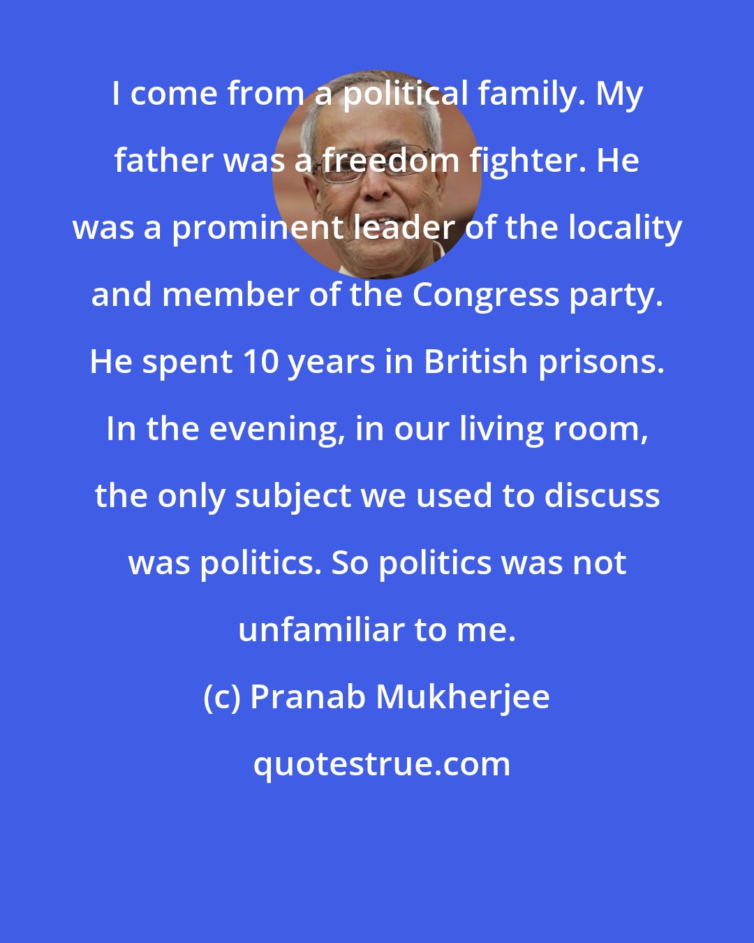 Pranab Mukherjee: I come from a political family. My father was a freedom fighter. He was a prominent leader of the locality and member of the Congress party. He spent 10 years in British prisons. In the evening, in our living room, the only subject we used to discuss was politics. So politics was not unfamiliar to me.