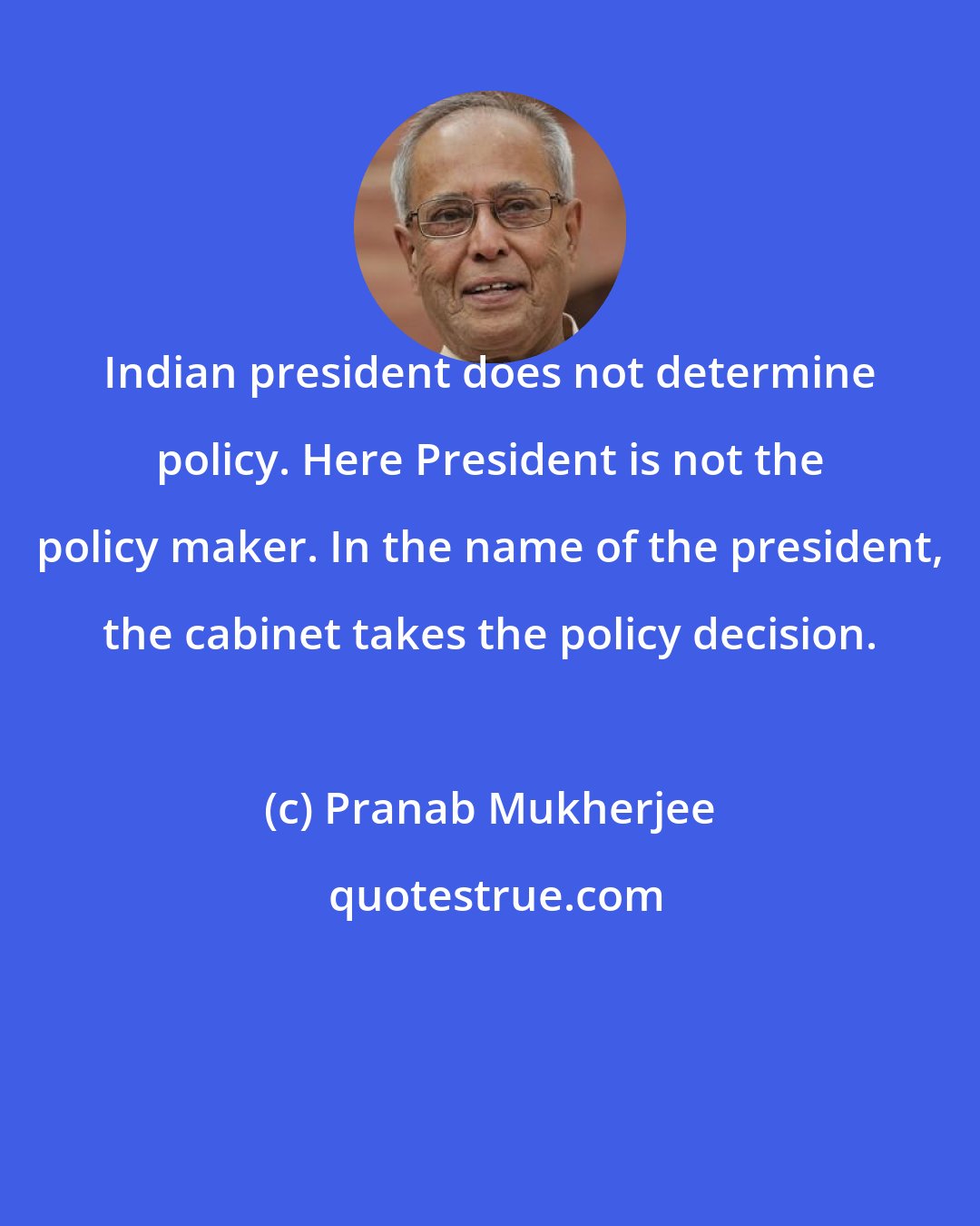 Pranab Mukherjee: Indian president does not determine policy. Here President is not the policy maker. In the name of the president, the cabinet takes the policy decision.