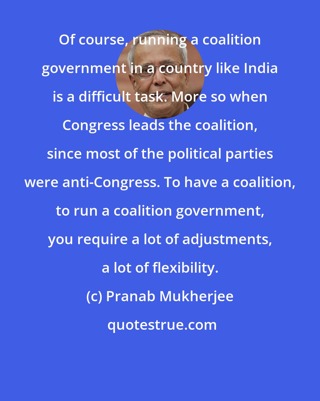 Pranab Mukherjee: Of course, running a coalition government in a country like India is a difficult task. More so when Congress leads the coalition, since most of the political parties were anti-Congress. To have a coalition, to run a coalition government, you require a lot of adjustments, a lot of flexibility.