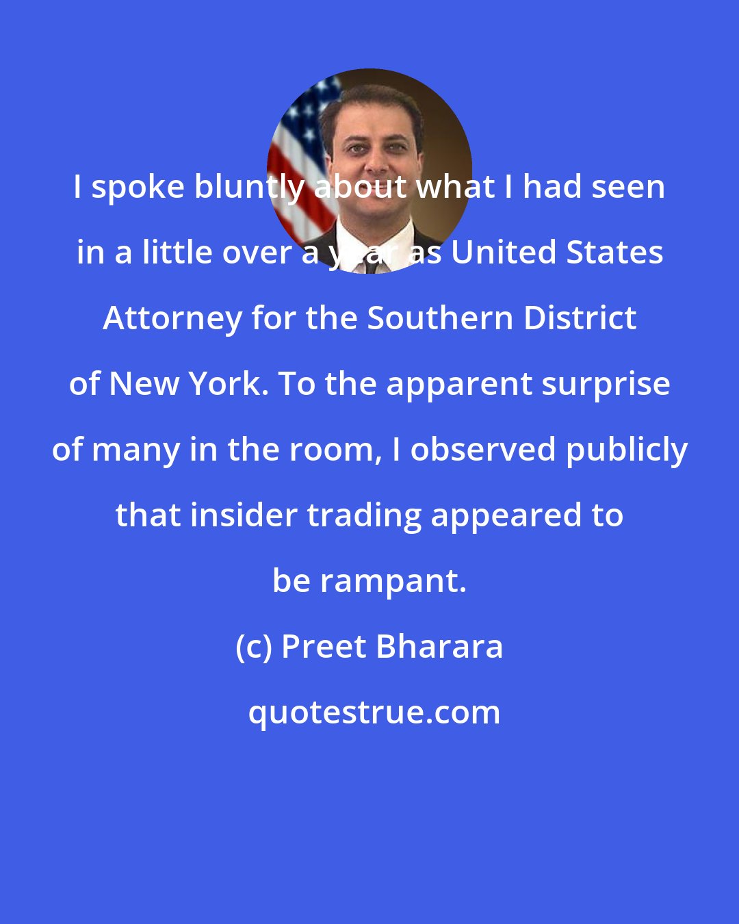 Preet Bharara: I spoke bluntly about what I had seen in a little over a year as United States Attorney for the Southern District of New York. To the apparent surprise of many in the room, I observed publicly that insider trading appeared to be rampant.
