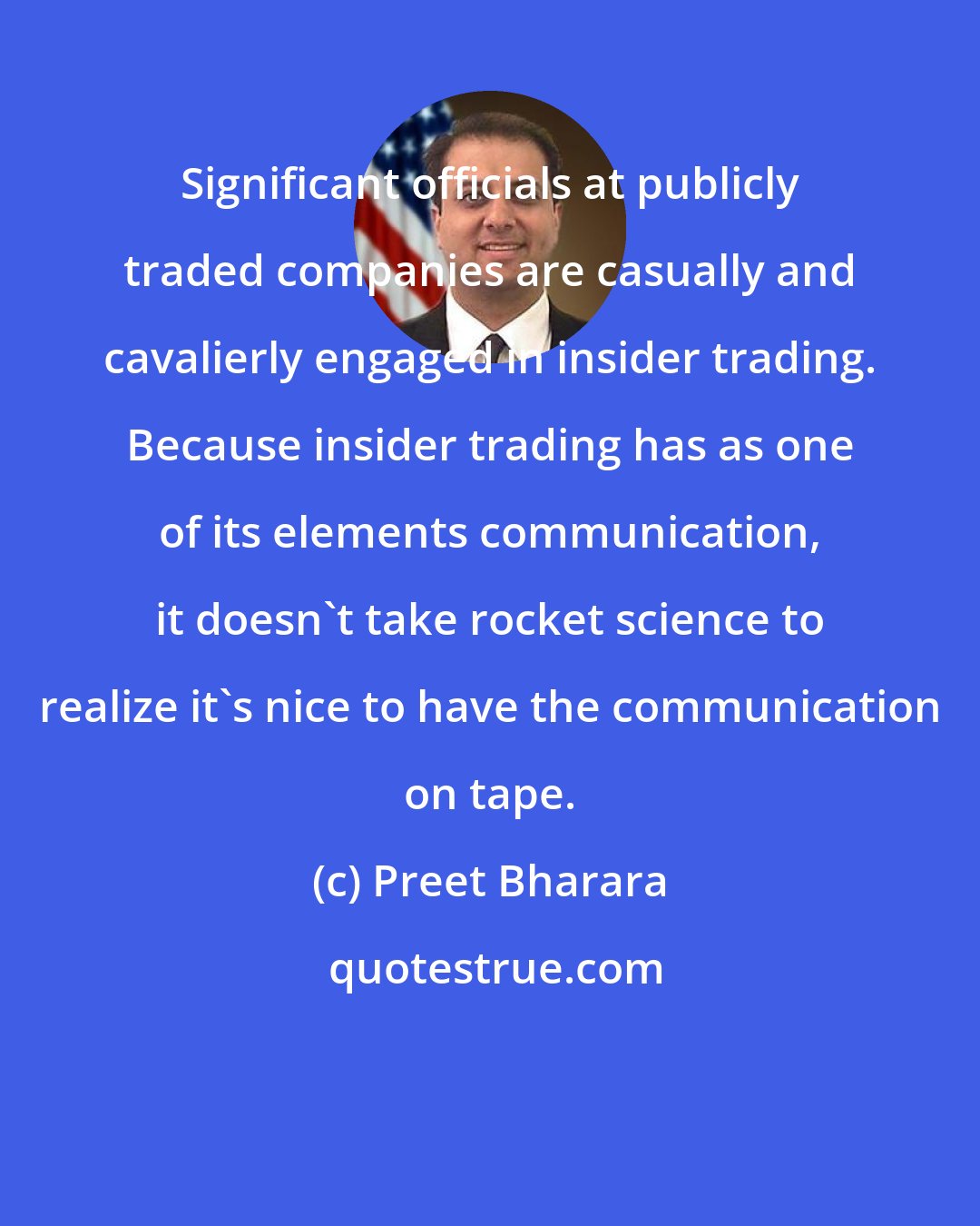 Preet Bharara: Significant officials at publicly traded companies are casually and cavalierly engaged in insider trading. Because insider trading has as one of its elements communication, it doesn't take rocket science to realize it's nice to have the communication on tape.