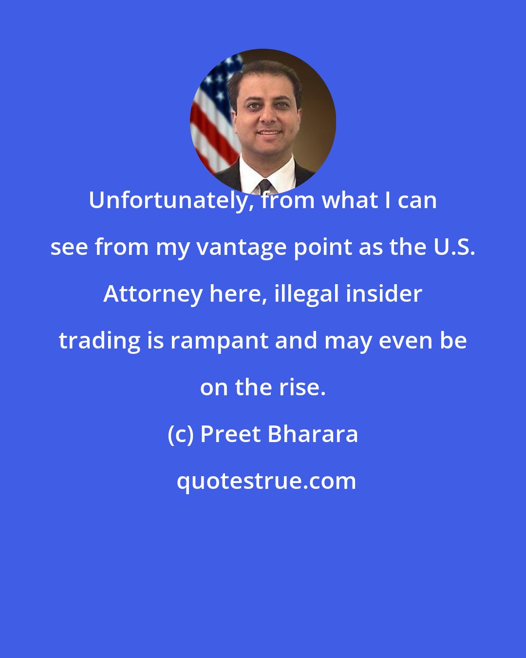 Preet Bharara: Unfortunately, from what I can see from my vantage point as the U.S. Attorney here, illegal insider trading is rampant and may even be on the rise.