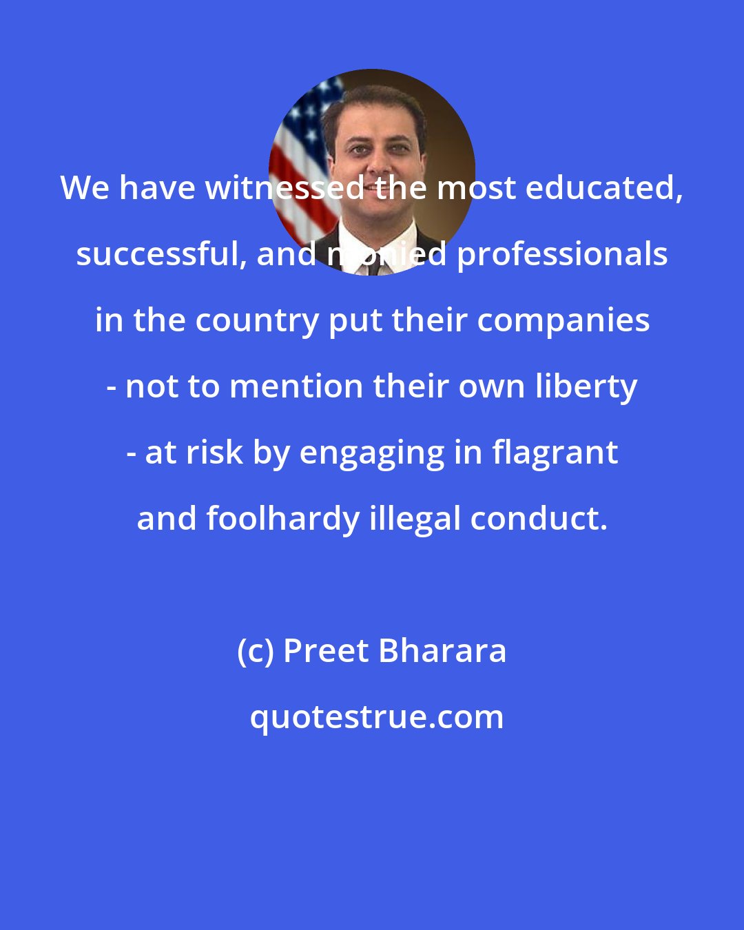 Preet Bharara: We have witnessed the most educated, successful, and monied professionals in the country put their companies - not to mention their own liberty - at risk by engaging in flagrant and foolhardy illegal conduct.