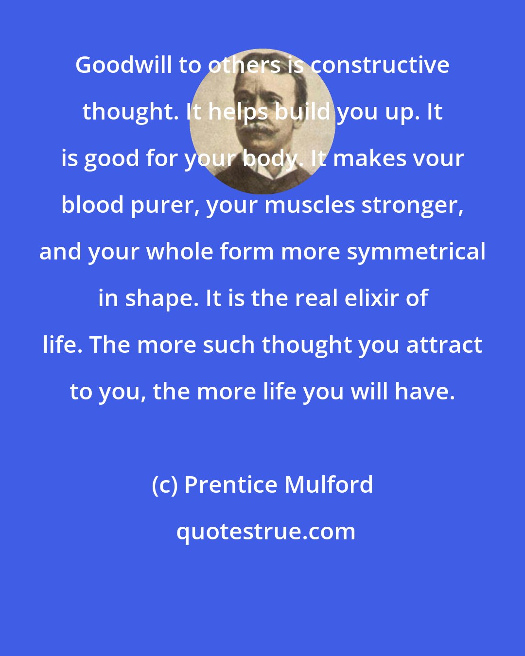 Prentice Mulford: Goodwill to others is constructive thought. It helps build you up. It is good for your body. It makes vour blood purer, your muscles stronger, and your whole form more symmetrical in shape. It is the real elixir of life. The more such thought you attract to you, the more life you will have.