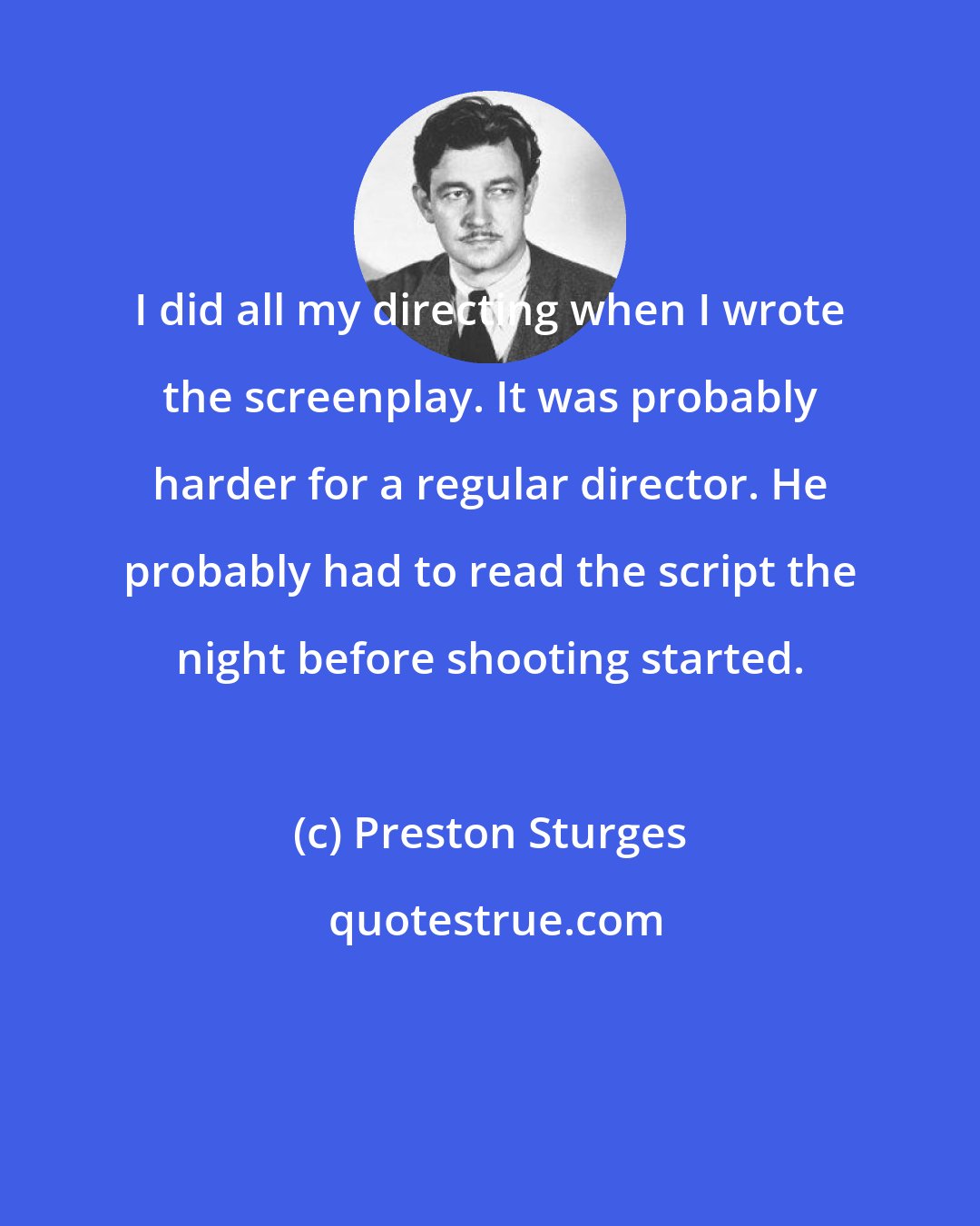 Preston Sturges: I did all my directing when I wrote the screenplay. It was probably harder for a regular director. He probably had to read the script the night before shooting started.