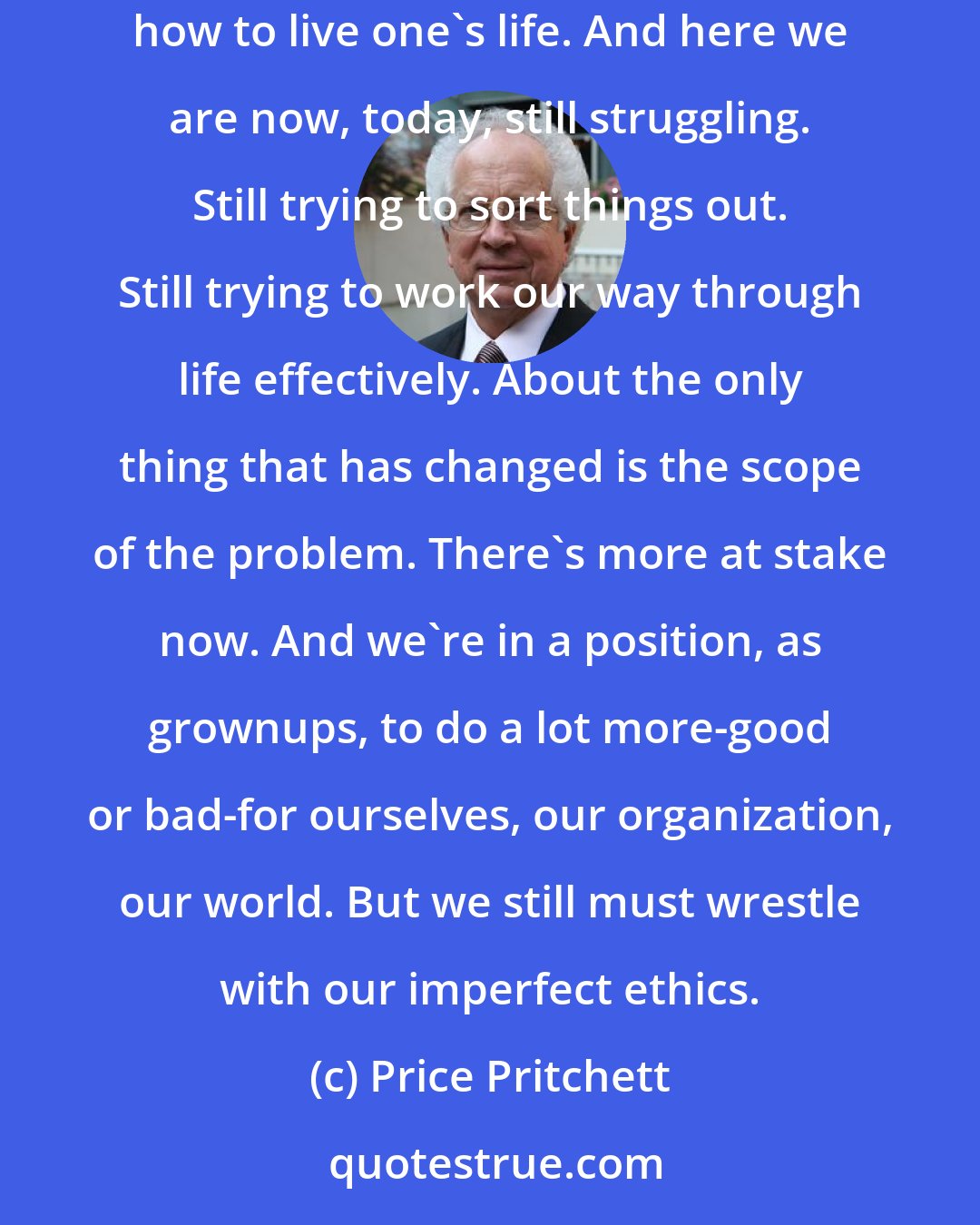 Price Pritchett: We all faced painful ethical challenges before we even knew how to spell our names. There were tough choices. Tradeoffs. Confusing signals regarding how to live one's life. And here we are now, today, still struggling. Still trying to sort things out. Still trying to work our way through life effectively. About the only thing that has changed is the scope of the problem. There's more at stake now. And we're in a position, as grownups, to do a lot more-good or bad-for ourselves, our organization, our world. But we still must wrestle with our imperfect ethics.
