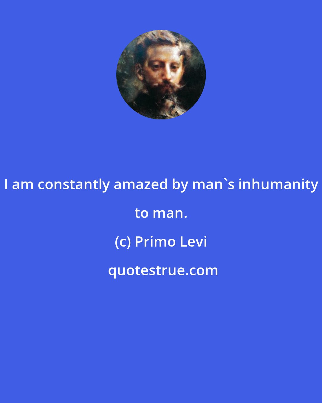 Primo Levi: I am constantly amazed by man's inhumanity to man.