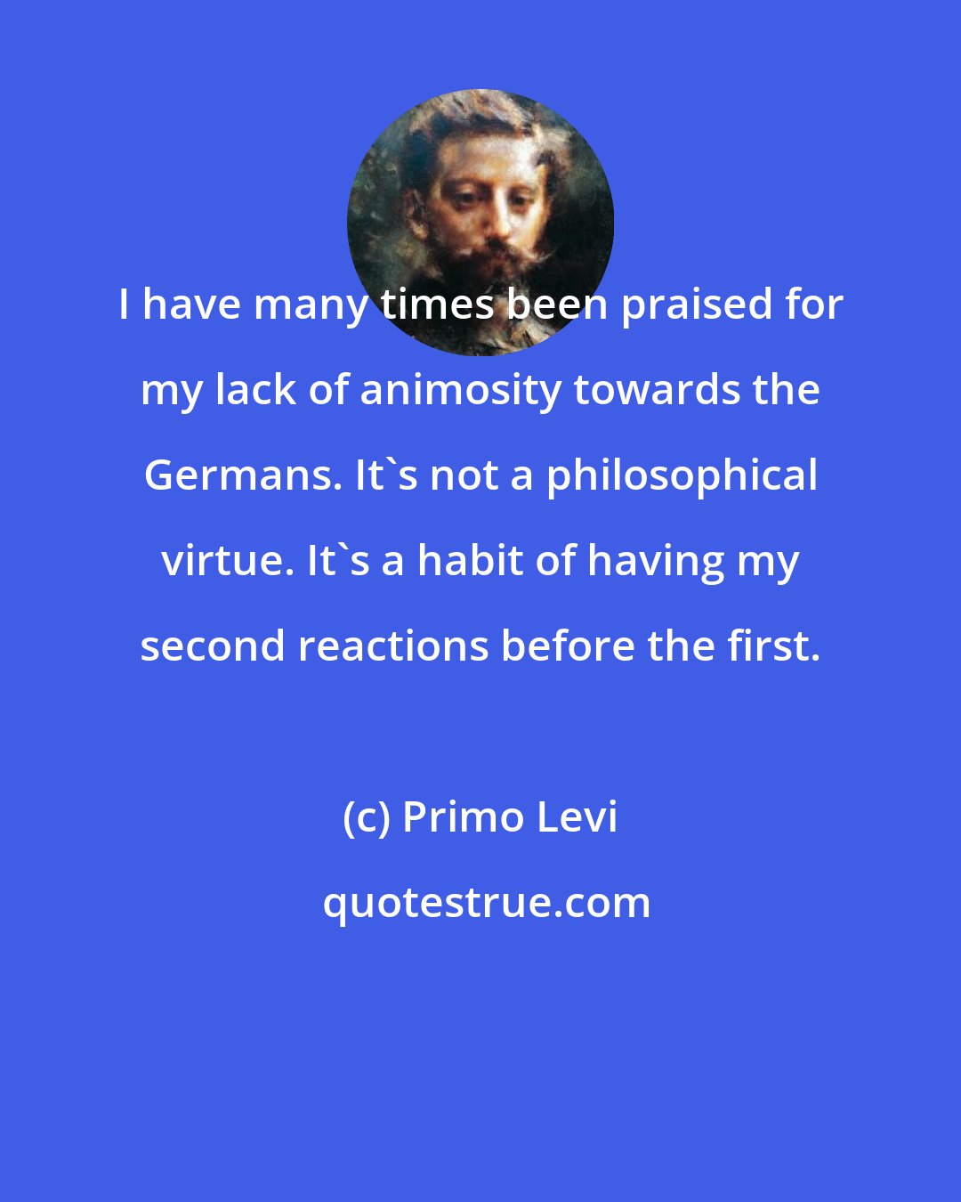 Primo Levi: I have many times been praised for my lack of animosity towards the Germans. It's not a philosophical virtue. It's a habit of having my second reactions before the first.