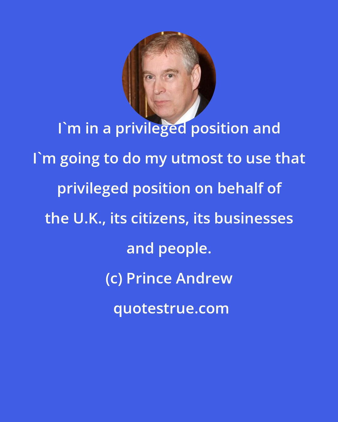 Prince Andrew: I'm in a privileged position and I'm going to do my utmost to use that privileged position on behalf of the U.K., its citizens, its businesses and people.