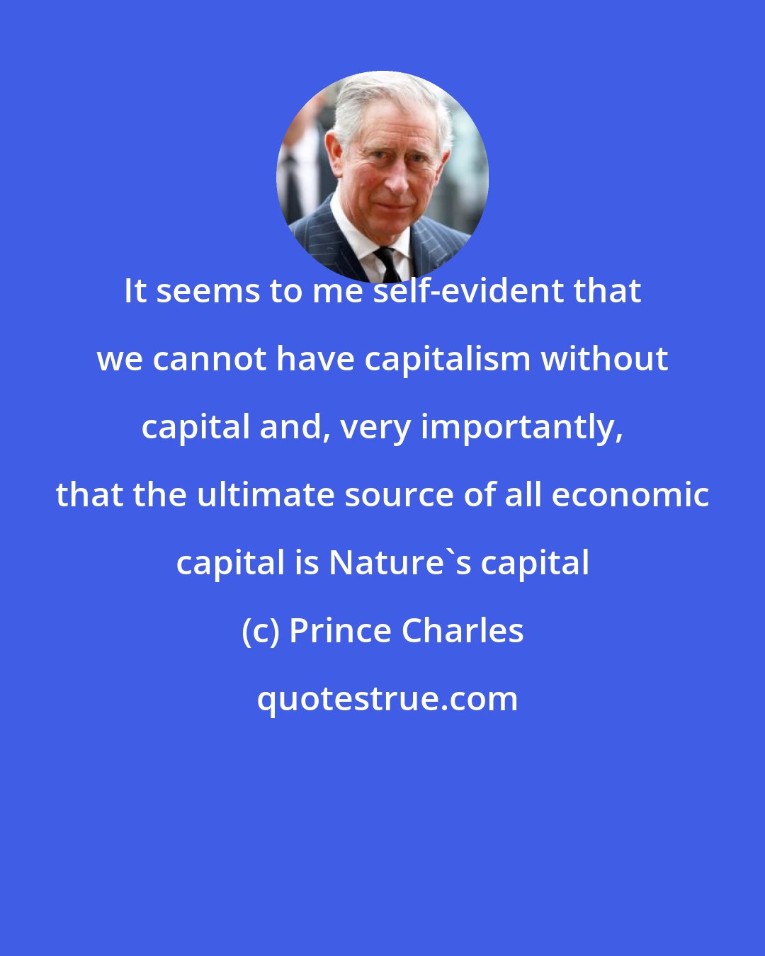 Prince Charles: It seems to me self-evident that we cannot have capitalism without capital and, very importantly, that the ultimate source of all economic capital is Nature's capital