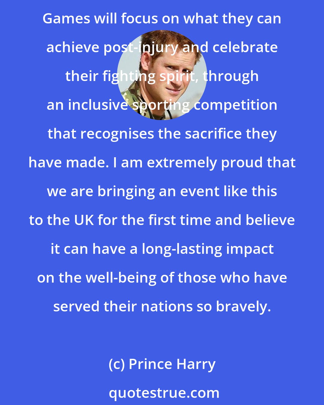 Prince Harry: I have witnessed first-hand how the power of sport can positively impact the lives of wounded, injured and sick servicemen and women in their journey of recovery. The Invictus Games will focus on what they can achieve post-injury and celebrate their fighting spirit, through an inclusive sporting competition that recognises the sacrifice they have made. I am extremely proud that we are bringing an event like this to the UK for the first time and believe it can have a long-lasting impact on the well-being of those who have served their nations so bravely.