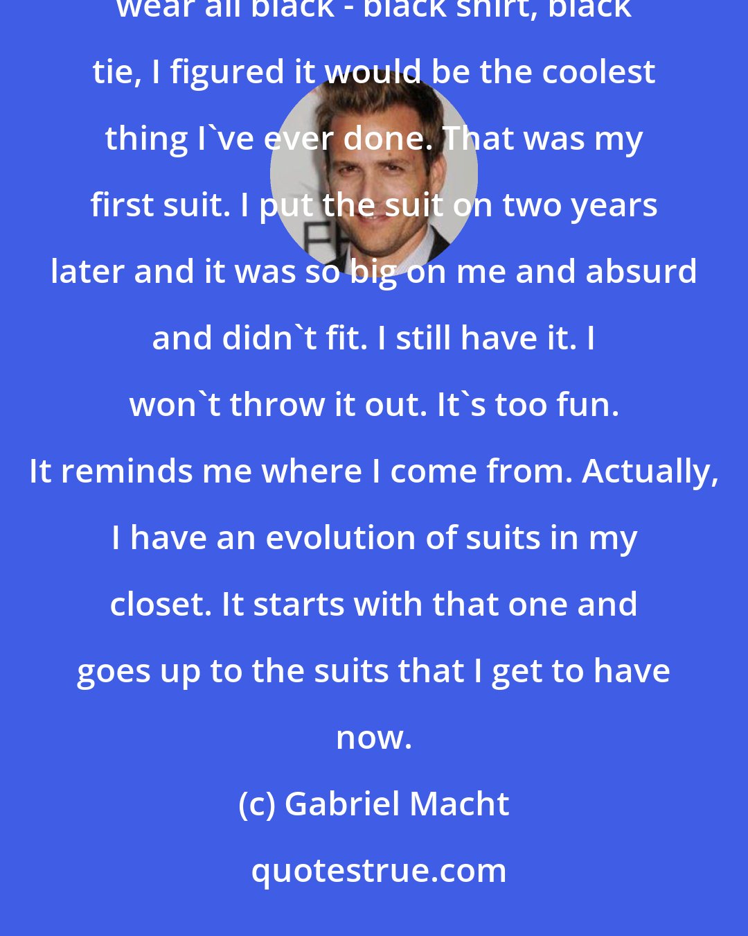 Gabriel Macht: For my prom, I was so fancy, I got t a suit tailored. I wanted a three-piece suit. I thought it would be cool to wear all black - black shirt, black tie, I figured it would be the coolest thing I've ever done. That was my first suit. I put the suit on two years later and it was so big on me and absurd and didn't fit. I still have it. I won't throw it out. It's too fun. It reminds me where I come from. Actually, I have an evolution of suits in my closet. It starts with that one and goes up to the suits that I get to have now.