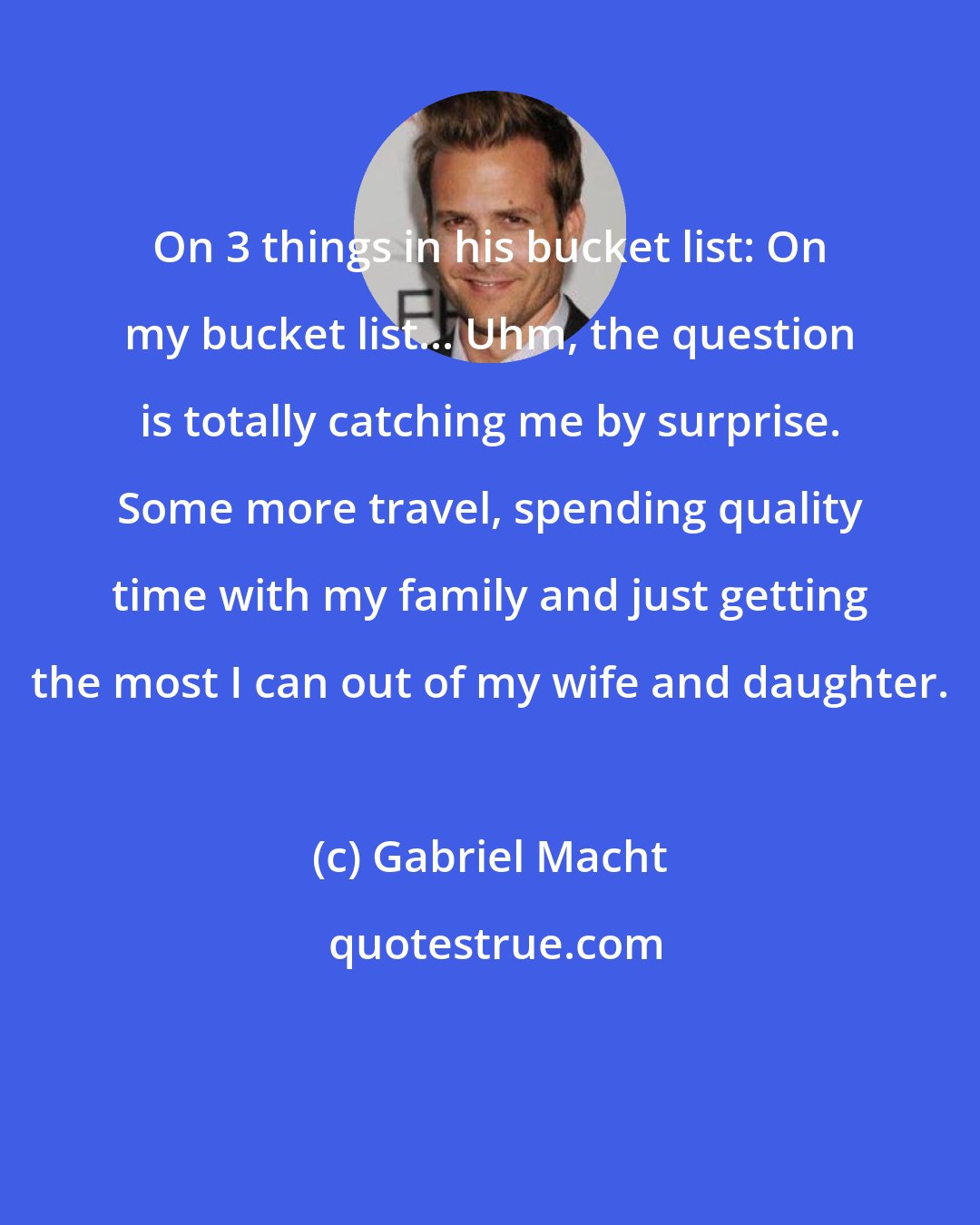 Gabriel Macht: On 3 things in his bucket list: On my bucket list... Uhm, the question is totally catching me by surprise. Some more travel, spending quality time with my family and just getting the most I can out of my wife and daughter.