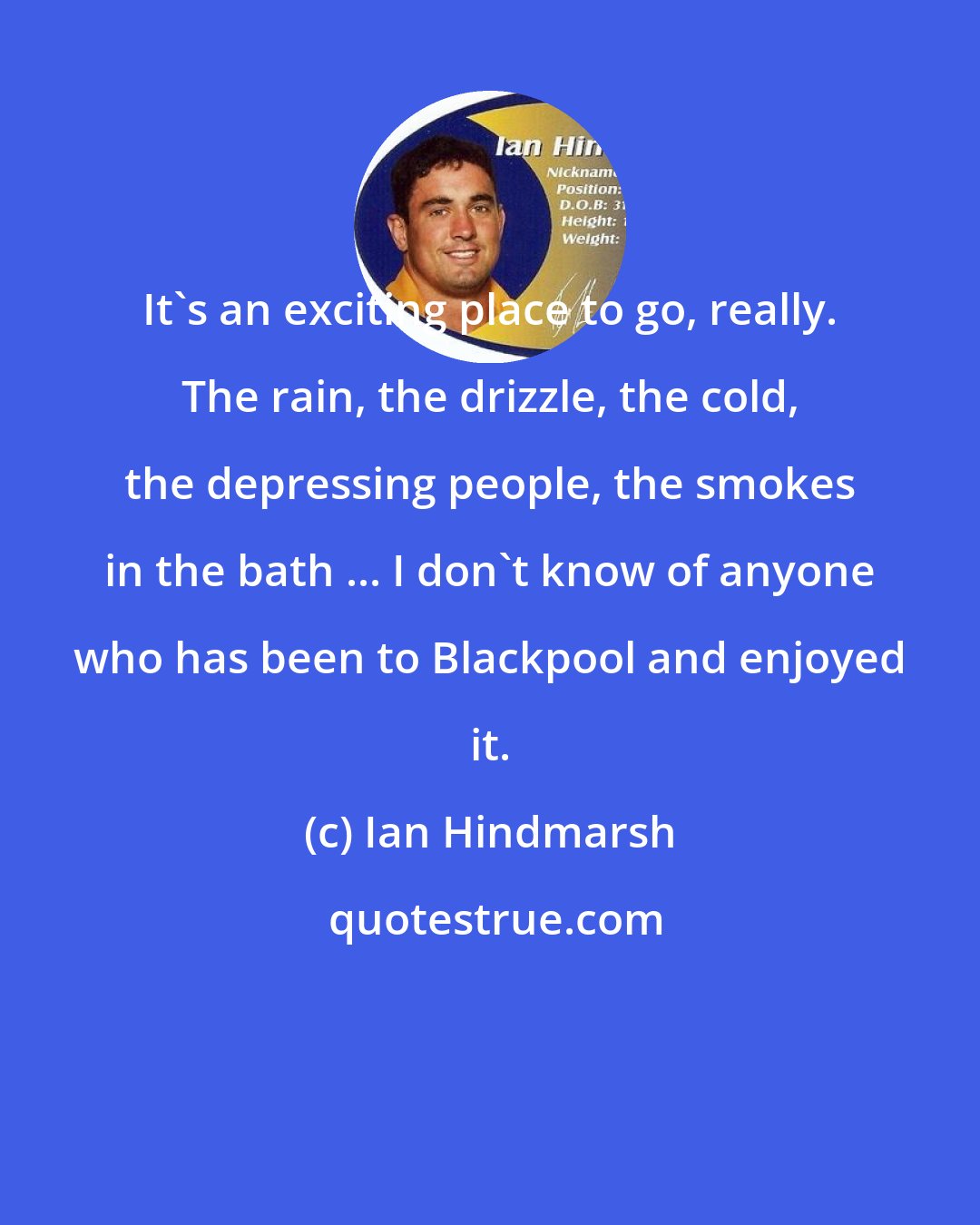 Ian Hindmarsh: It's an exciting place to go, really. The rain, the drizzle, the cold, the depressing people, the smokes in the bath ... I don't know of anyone who has been to Blackpool and enjoyed it.