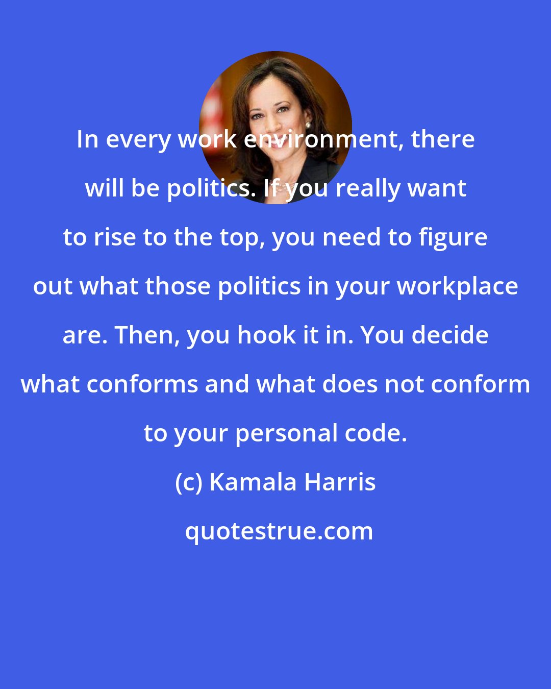 Kamala Harris: In every work environment, there will be politics. If you really want to rise to the top, you need to figure out what those politics in your workplace are. Then, you hook it in. You decide what conforms and what does not conform to your personal code.