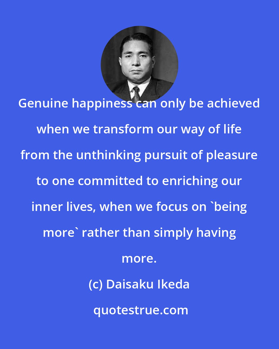 Daisaku Ikeda: Genuine happiness can only be achieved when we transform our way of life from the unthinking pursuit of pleasure to one committed to enriching our inner lives, when we focus on 'being more' rather than simply having more.