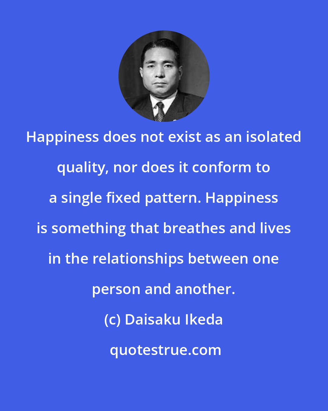 Daisaku Ikeda: Happiness does not exist as an isolated quality, nor does it conform to a single fixed pattern. Happiness is something that breathes and lives in the relationships between one person and another.