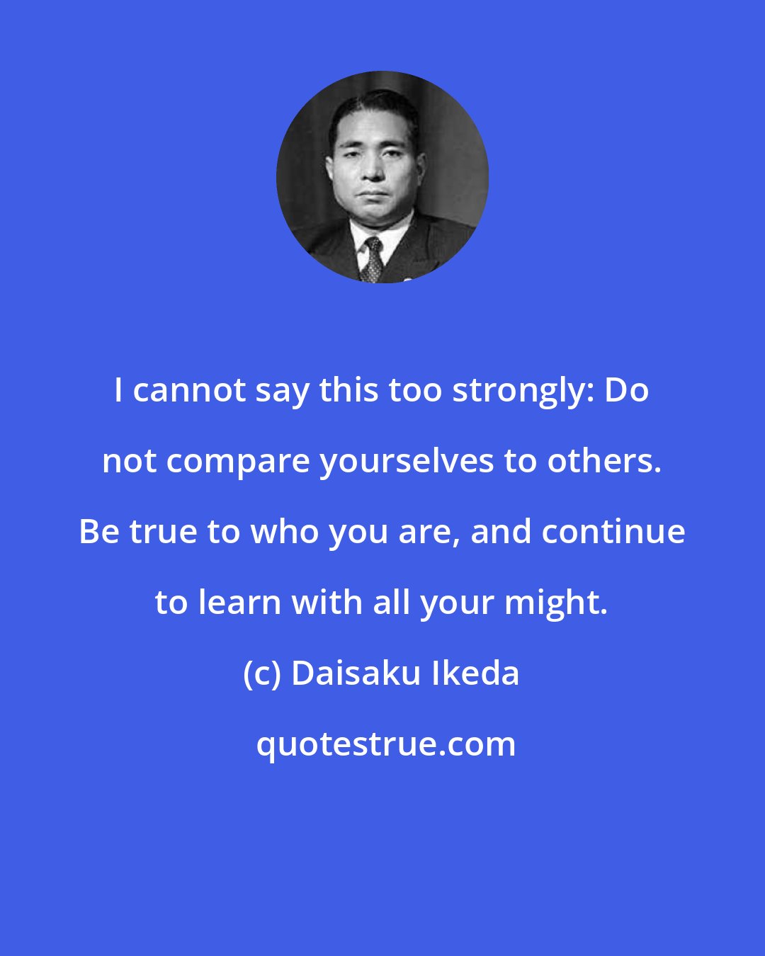 Daisaku Ikeda: I cannot say this too strongly: Do not compare yourselves to others. Be true to who you are, and continue to learn with all your might.