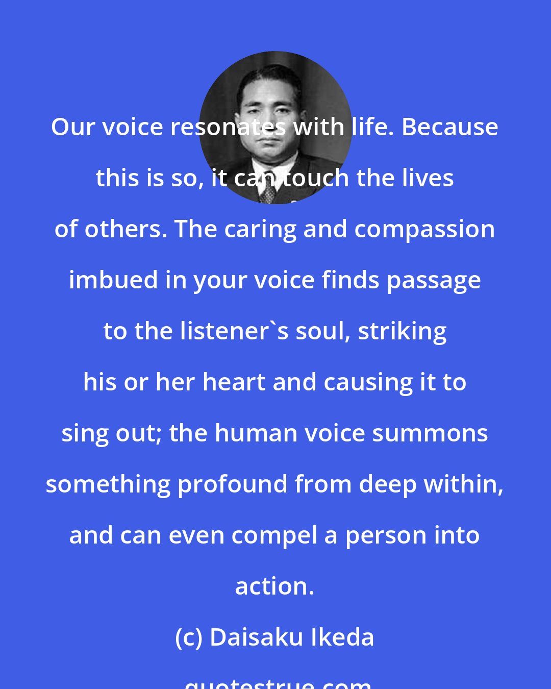 Daisaku Ikeda: Our voice resonates with life. Because this is so, it can touch the lives of others. The caring and compassion imbued in your voice finds passage to the listener's soul, striking his or her heart and causing it to sing out; the human voice summons something profound from deep within, and can even compel a person into action.