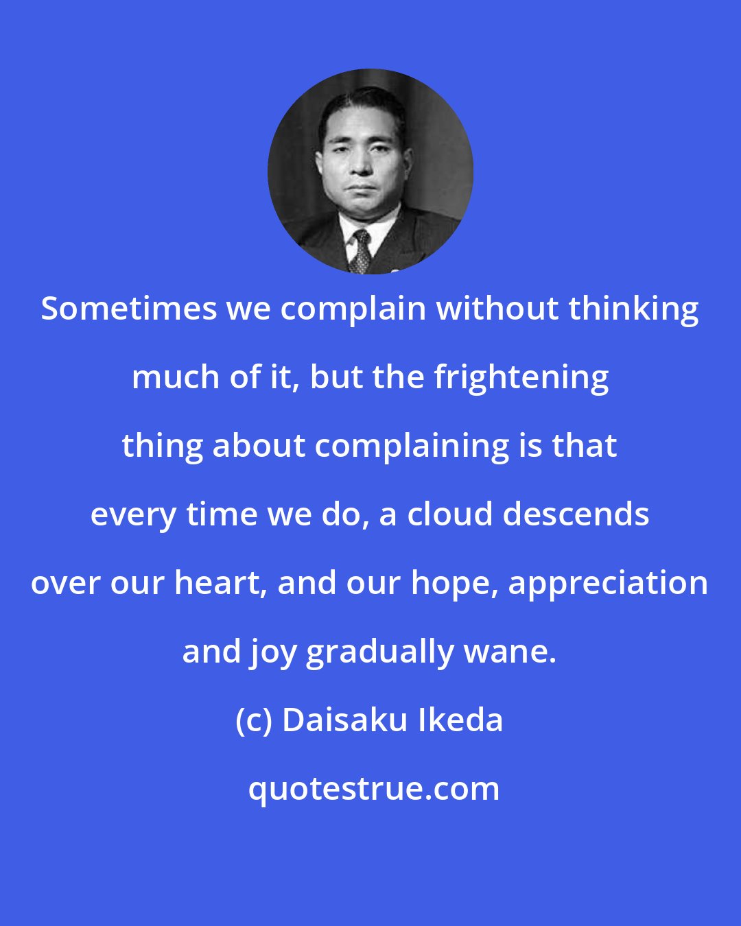 Daisaku Ikeda: Sometimes we complain without thinking much of it, but the frightening thing about complaining is that every time we do, a cloud descends over our heart, and our hope, appreciation and joy gradually wane.