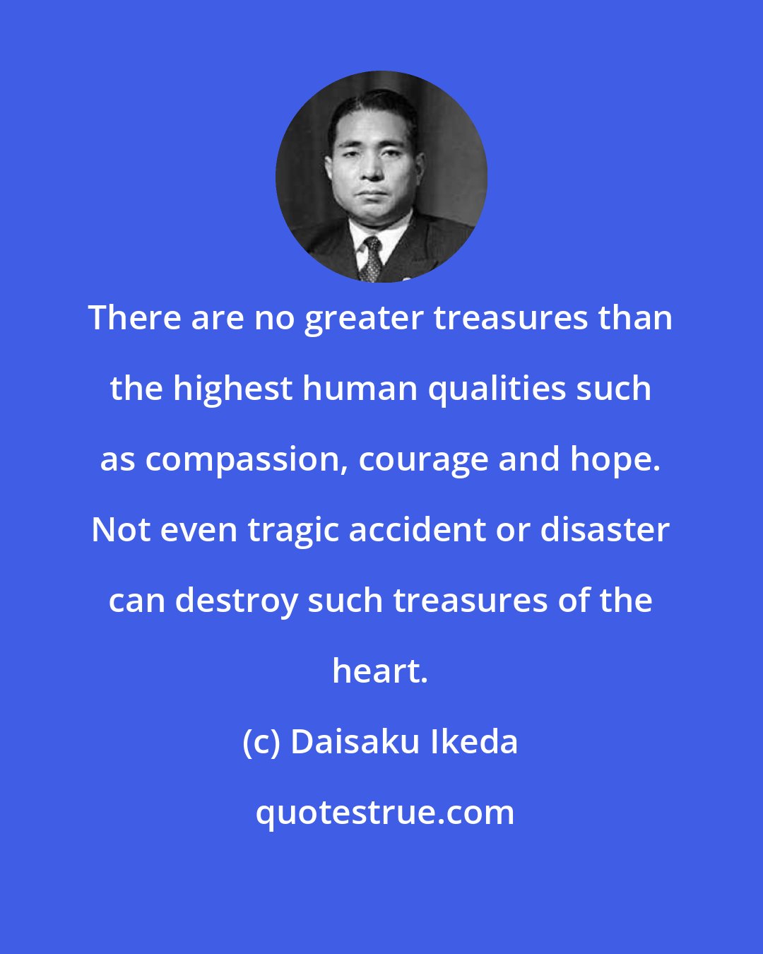 Daisaku Ikeda: There are no greater treasures than the highest human qualities such as compassion, courage and hope. Not even tragic accident or disaster can destroy such treasures of the heart.