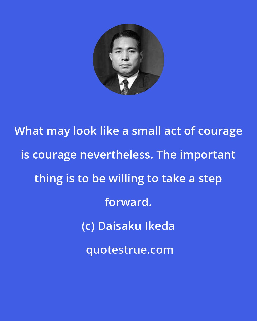 Daisaku Ikeda: What may look like a small act of courage is courage nevertheless. The important thing is to be willing to take a step forward.