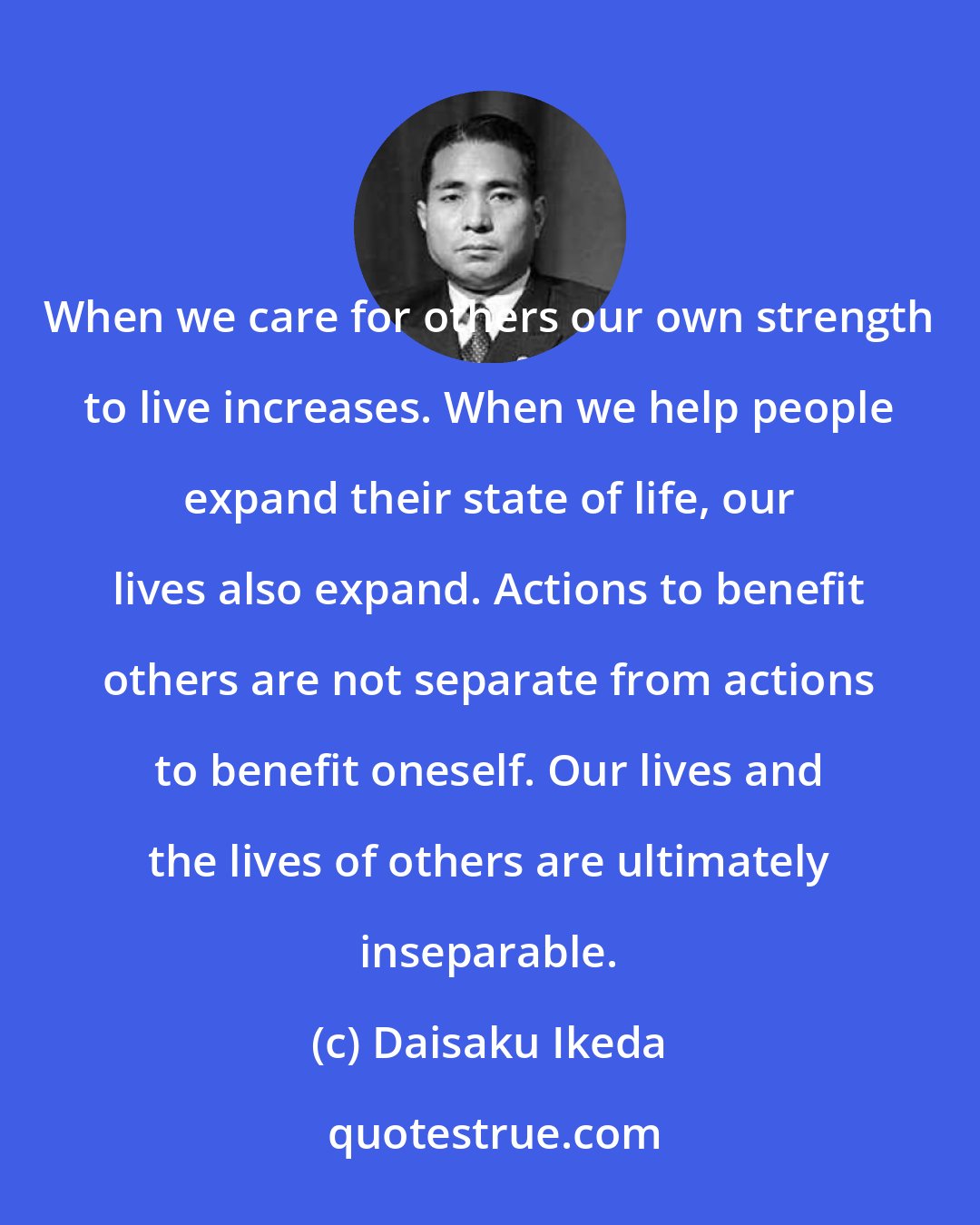 Daisaku Ikeda: When we care for others our own strength to live increases. When we help people expand their state of life, our lives also expand. Actions to benefit others are not separate from actions to benefit oneself. Our lives and the lives of others are ultimately inseparable.