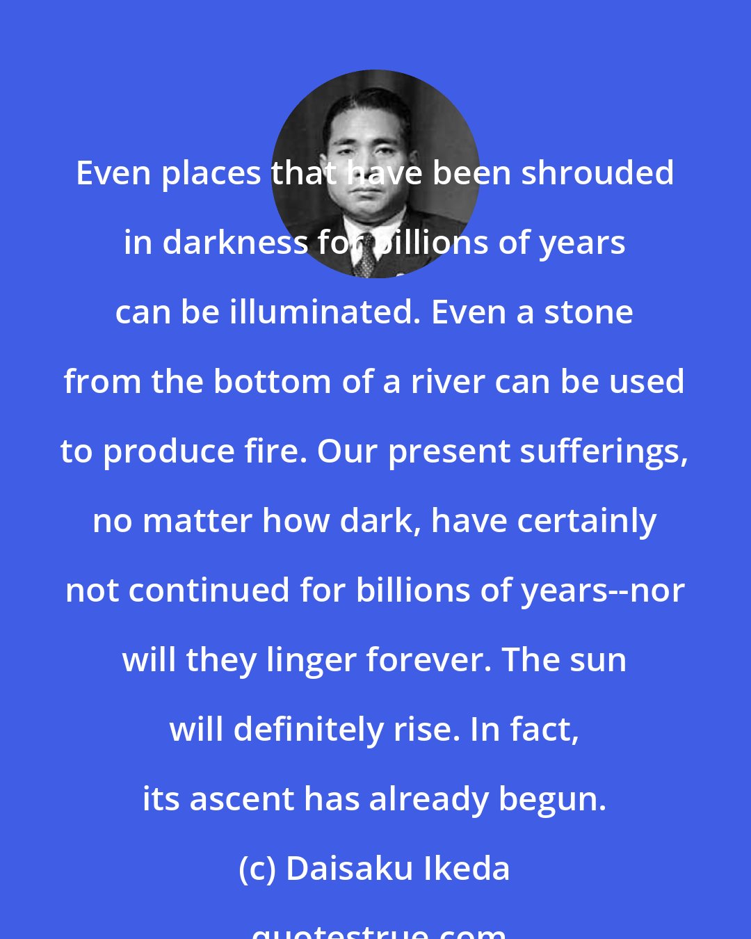 Daisaku Ikeda: Even places that have been shrouded in darkness for billions of years can be illuminated. Even a stone from the bottom of a river can be used to produce fire. Our present sufferings, no matter how dark, have certainly not continued for billions of years--nor will they linger forever. The sun will definitely rise. In fact, its ascent has already begun.