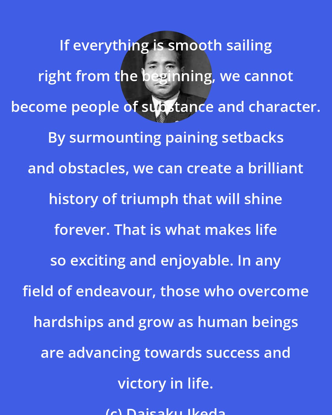 Daisaku Ikeda: If everything is smooth sailing right from the beginning, we cannot become people of substance and character. By surmounting paining setbacks and obstacles, we can create a brilliant history of triumph that will shine forever. That is what makes life so exciting and enjoyable. In any field of endeavour, those who overcome hardships and grow as human beings are advancing towards success and victory in life.