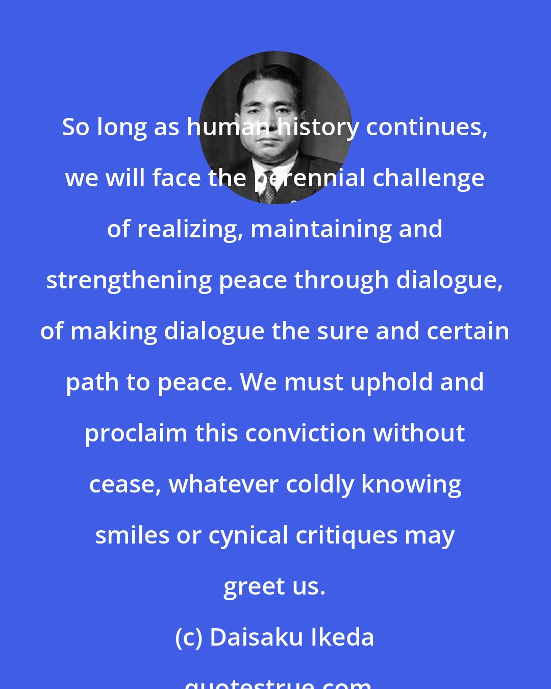 Daisaku Ikeda: So long as human history continues, we will face the perennial challenge of realizing, maintaining and strengthening peace through dialogue, of making dialogue the sure and certain path to peace. We must uphold and proclaim this conviction without cease, whatever coldly knowing smiles or cynical critiques may greet us.