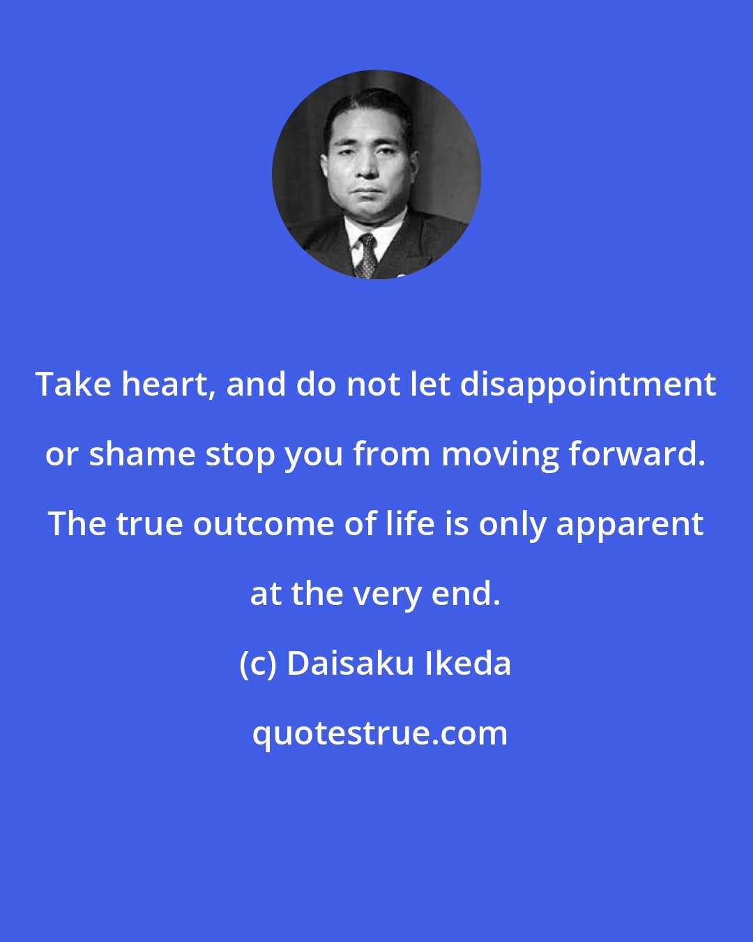 Daisaku Ikeda: Take heart, and do not let disappointment or shame stop you from moving forward. The true outcome of life is only apparent at the very end.