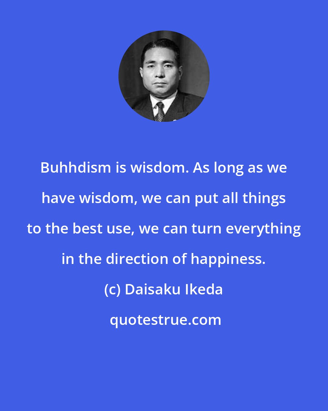Daisaku Ikeda: Buhhdism is wisdom. As long as we have wisdom, we can put all things to the best use, we can turn everything in the direction of happiness.