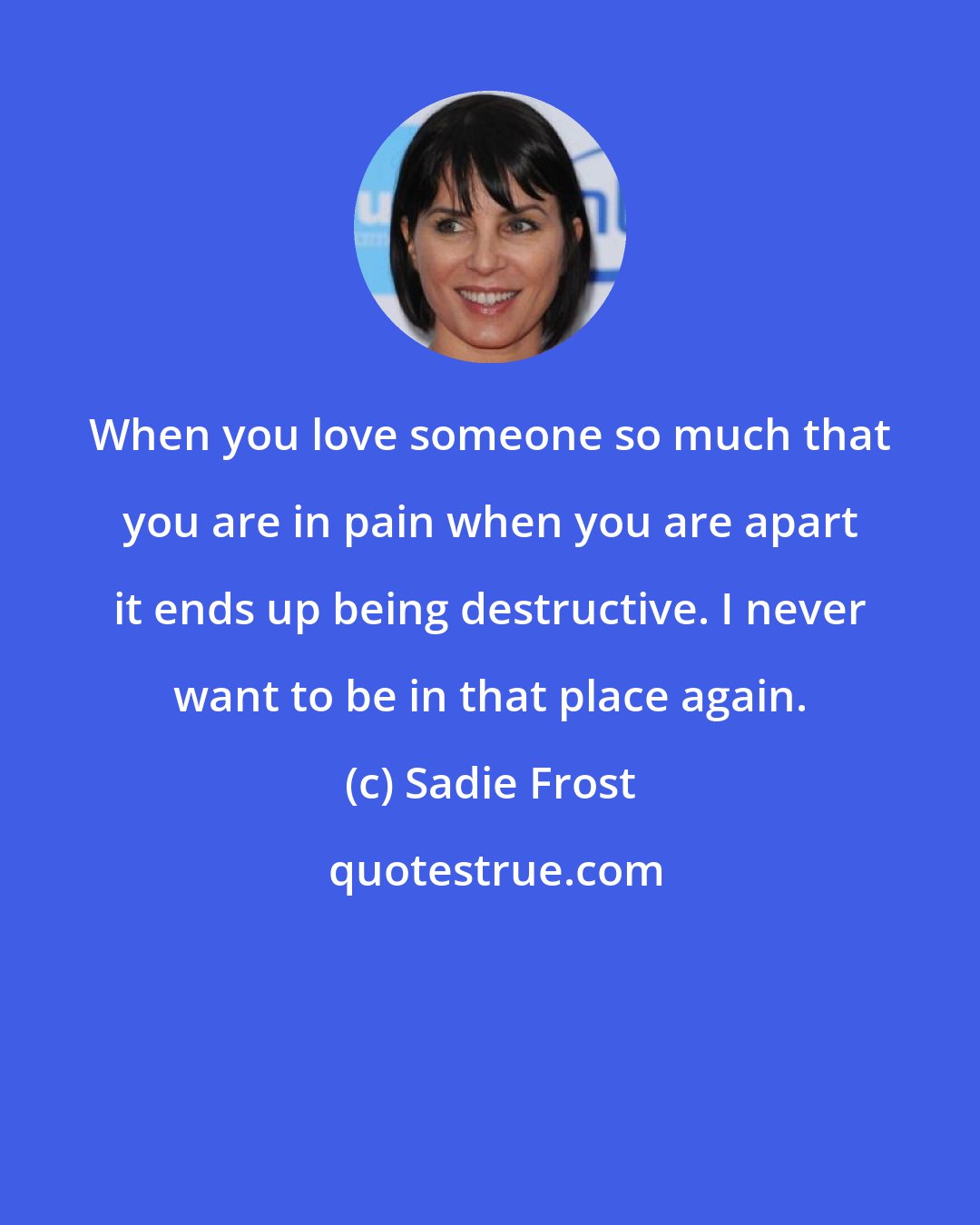 Sadie Frost: When you love someone so much that you are in pain when you are apart it ends up being destructive. I never want to be in that place again.