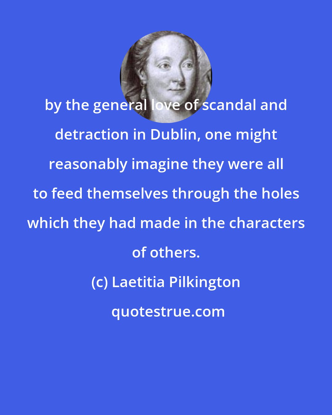 Laetitia Pilkington: by the general love of scandal and detraction in Dublin, one might reasonably imagine they were all to feed themselves through the holes which they had made in the characters of others.