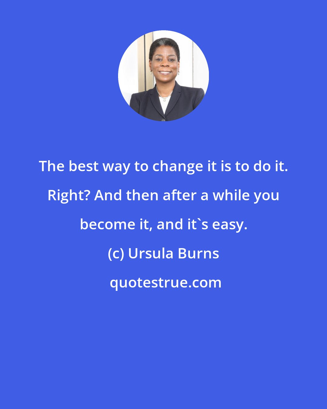 Ursula Burns: The best way to change it is to do it. Right? And then after a while you become it, and it's easy.