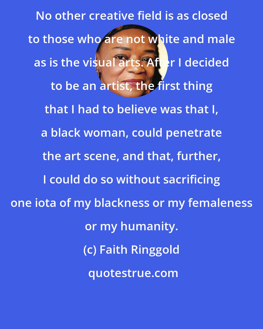 Faith Ringgold: No other creative field is as closed to those who are not white and male as is the visual arts. After I decided to be an artist, the first thing that I had to believe was that I, a black woman, could penetrate the art scene, and that, further, I could do so without sacrificing one iota of my blackness or my femaleness or my humanity.